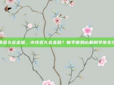 小孩多久会走路，小孩多久会走路？新手爸妈必看的学步全攻略