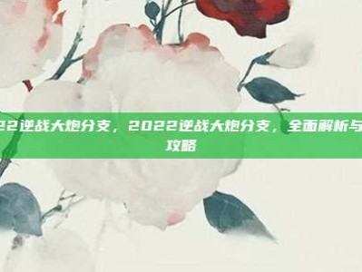2022逆战大炮分支，2022逆战大炮分支，全面解析与进阶攻略