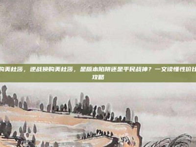 逆战换购美杜莎，逆战换购美杜莎，是版本陷阱还是平民战神？一文读懂性价比与实战攻略