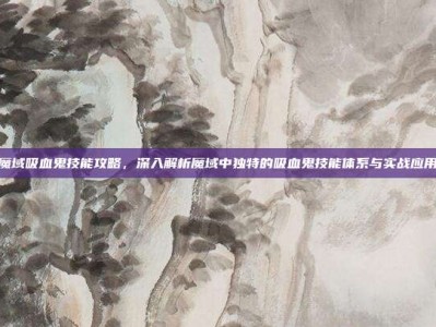 魔域吸血鬼技能攻略，深入解析魔域中独特的吸血鬼技能体系与实战应用
