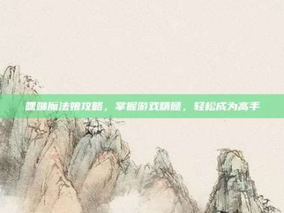 嘿咻魔法娘攻略，掌握游戏精髓，轻松成为高手
