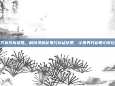 元神玲珑钥匙，解锁灵魂秘境的终极法器，让世界万物随心掌控