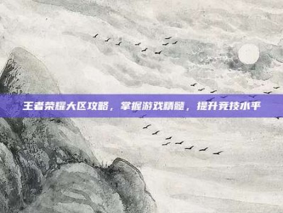 王者荣耀大区攻略，掌握游戏精髓，提升竞技水平