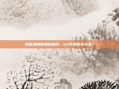 揭秘酒桶的神秘面纱，lol中是否有头发？