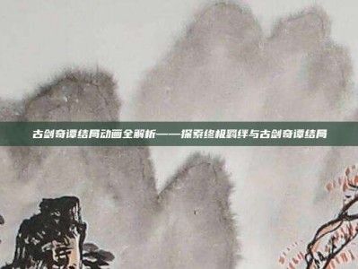 古剑奇谭结局动画全解析——探索终极羁绊与古剑奇谭结局