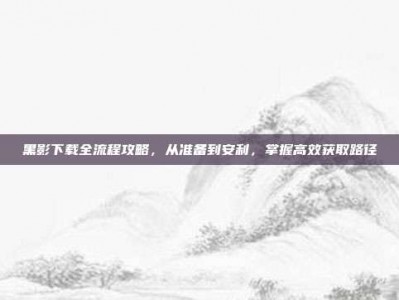 黑影下载全流程攻略，从准备到安利，掌握高效获取路径