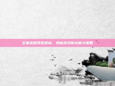 王者荣耀预览图标，揭秘游戏新功能与策略