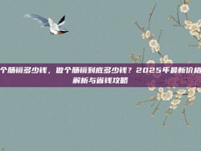 做个肠镜多少钱，做个肠镜到底多少钱？2025年最新价格全解析与省钱攻略