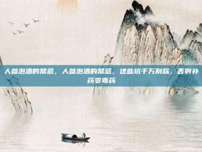 人参泡酒的禁忌，人参泡酒的禁忌，这些坑千万别踩，否则补药变毒药