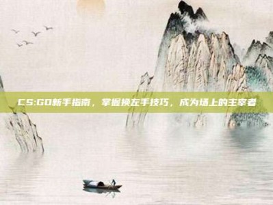 CS:GO新手指南，掌握换左手技巧，成为场上的主宰者