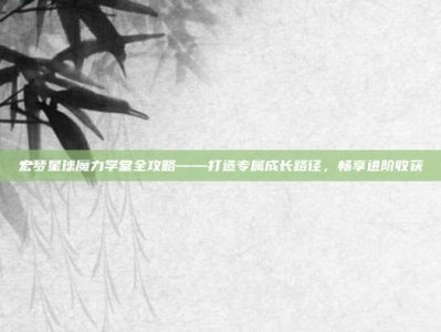 宏梦星球魔力学堂全攻略——打造专属成长路径，畅享进阶收获