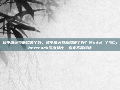 和平精英特斯拉哪个好，和平精英特斯拉哪个好？Model Y与Cybertruck深度对比，看完不再纠结