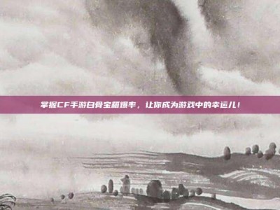 掌握CF手游白骨宝箱爆率，让你成为游戏中的幸运儿！