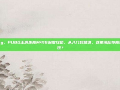 m4pubg，PUBG王牌步枪M416深度攻略，从入门到精通，这把满配神枪到底怎么玩？