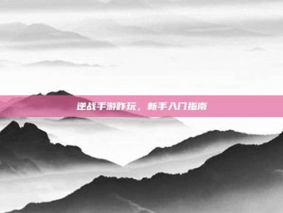 逆战手游咋玩，新手入门指南
