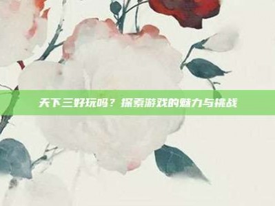 天下三好玩吗？探索游戏的魅力与挑战
