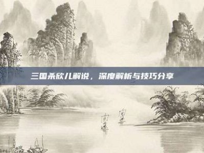 三国杀欣儿解说，深度解析与技巧分享