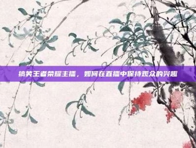 搞笑王者荣耀主播，如何在直播中保持观众的兴趣