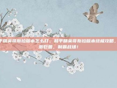 和平精英哥斯拉版本怎么打，和平精英哥斯拉版本终极攻略，驯服巨兽，制霸战场！