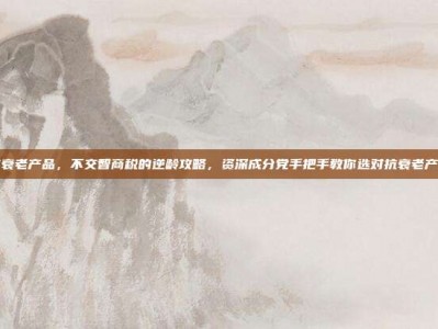 抗衰老产品，不交智商税的逆龄攻略，资深成分党手把手教你选对抗衰老产品