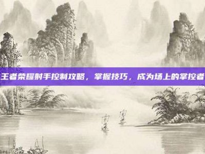 王者荣耀射手控制攻略，掌握技巧，成为场上的掌控者
