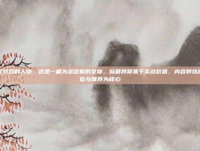 逆战打游戏的人物，这是一篇为您定制的文章，标题将聚焦于实战价值，内容则以角色定位与推荐为核心