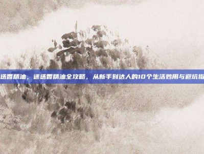 迷迭香精油，迷迭香精油全攻略，从新手到达人的10个生活妙用与避坑指南