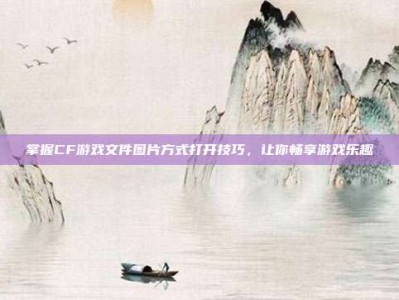 掌握CF游戏文件图片方式打开技巧，让你畅享游戏乐趣