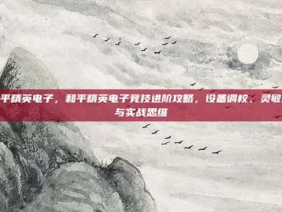 和平精英电子，和平精英电子竞技进阶攻略，设备调校、灵敏度与实战思维
