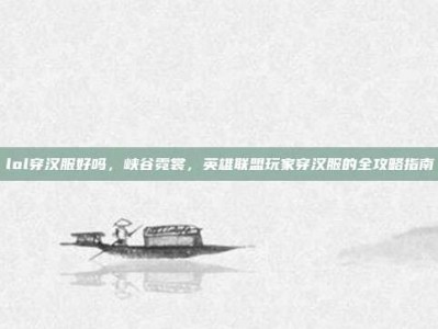 lol穿汉服好吗，峡谷霓裳，英雄联盟玩家穿汉服的全攻略指南