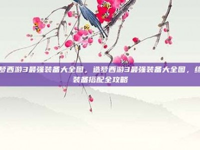 造梦西游3最强装备大全图，造梦西游3最强装备大全图，终极装备搭配全攻略