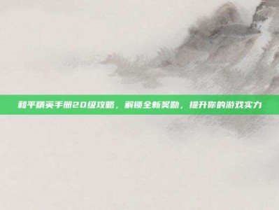 和平精英手册20级攻略，解锁全新奖励，提升你的游戏实力