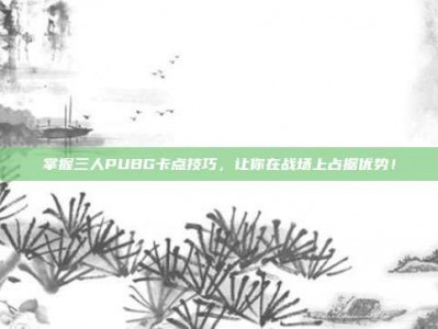 掌握三人PUBG卡点技巧，让你在战场上占据优势！