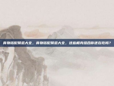 食物搭配禁忌大全，食物搭配禁忌大全，这些相克组合你还在吃吗？
