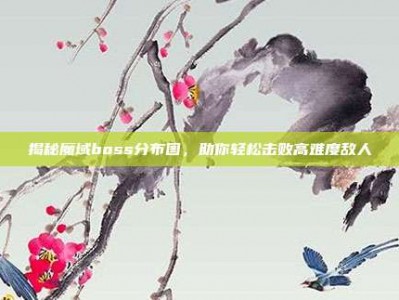 揭秘魔域boss分布图，助你轻松击败高难度敌人