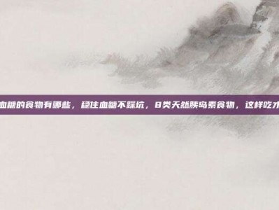 降低血糖的食物有哪些，稳住血糖不踩坑，8类天然胰岛素食物，这样吃才有效