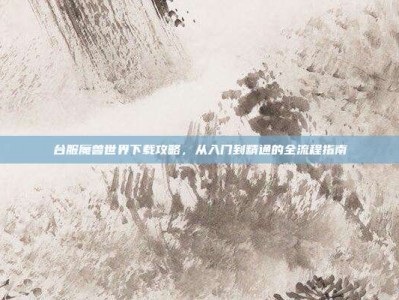 台服魔兽世界下载攻略，从入门到精通的全流程指南