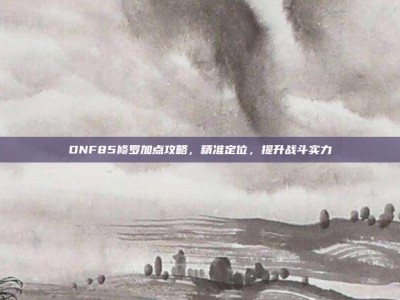 DNF85修罗加点攻略，精准定位，提升战斗实力