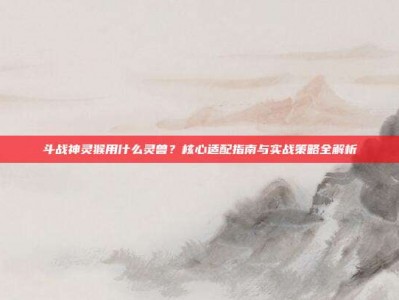 斗战神灵猴用什么灵兽？核心适配指南与实战策略全解析