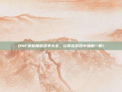 DNF女枪角色名字大全，让你在游戏中独树一帜！