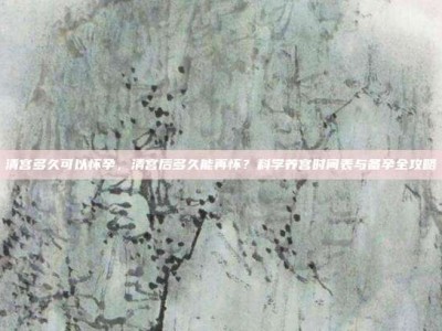 清宫多久可以怀孕，清宫后多久能再怀？科学养宫时间表与备孕全攻略