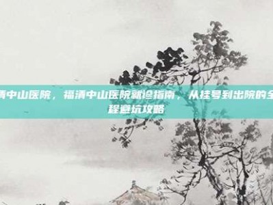 福清中山医院，福清中山医院就诊指南，从挂号到出院的全流程避坑攻略