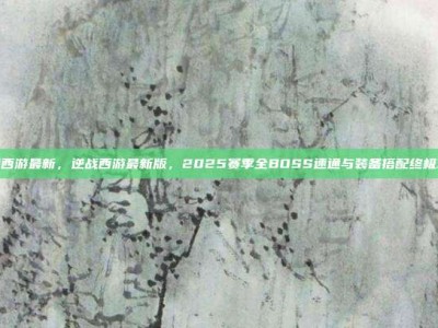 逆战西游最新，逆战西游最新版，2025赛季全BOSS速通与装备搭配终极攻略