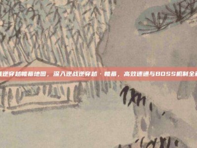 逆战逆穿越帷幕地图，深入逆战逆穿越·帷幕，高效速通与BOSS机制全解析
