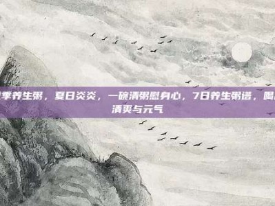 夏季养生粥，夏日炎炎，一碗清粥慰身心，7日养生粥谱，喝出清爽与元气