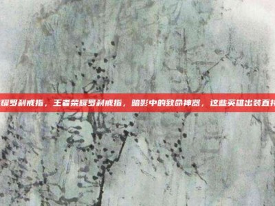 王者荣耀罗刹戒指，王者荣耀罗刹戒指，暗影中的致命神器，这些英雄出装直接封神！