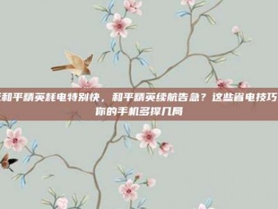 玩和平精英耗电特别快，和平精英续航告急？这些省电技巧让你的手机多撑几局