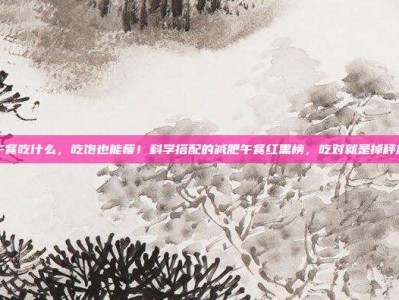 减肥午餐吃什么，吃饱也能瘦！科学搭配的减肥午餐红黑榜，吃对就是掉秤加速器