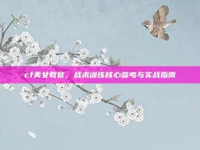 cf美女教官，战术训练核心参考与实战指南