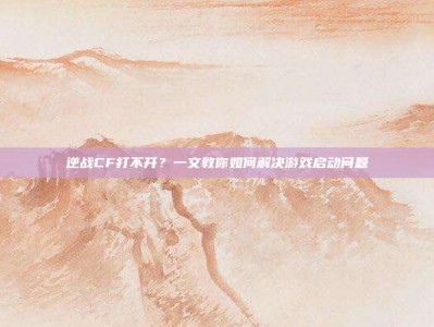 逆战CF打不开？一文教你如何解决游戏启动问题